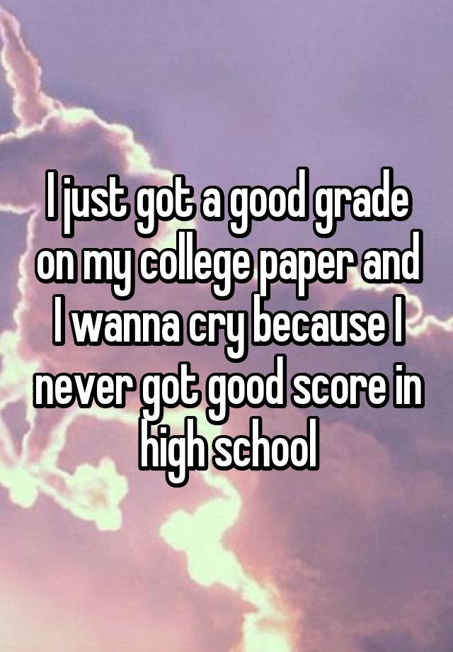 I just got a good grade on my college paper and I wanna cry because I never got good score in high school