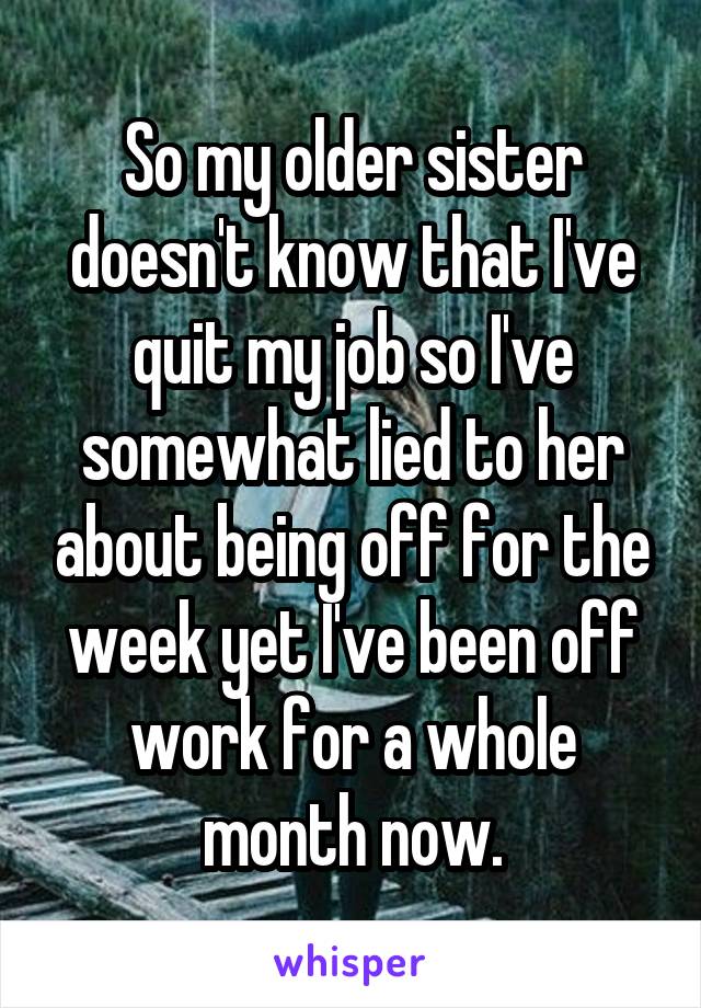 So my older sister doesn't know that I've quit my job so I've somewhat lied to her about being off for the week yet I've been off work for a whole month now.