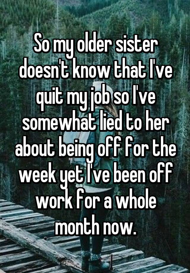 So my older sister doesn't know that I've quit my job so I've somewhat lied to her about being off for the week yet I've been off work for a whole month now.