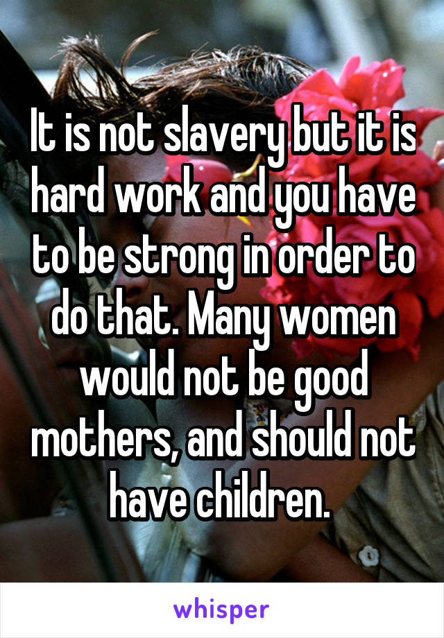 It is not slavery but it is hard work and you have to be strong in order to do that. Many women would not be good mothers, and should not have children. 