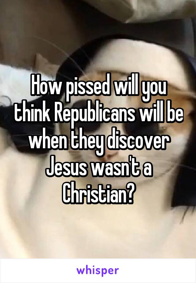 How pissed will you think Republicans will be when they discover Jesus wasn't a Christian?