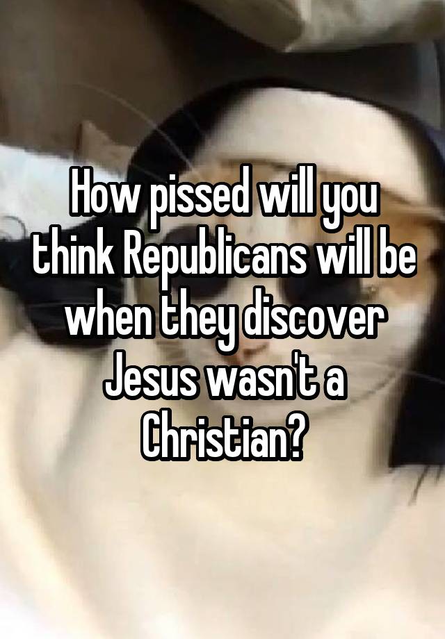 How pissed will you think Republicans will be when they discover Jesus wasn't a Christian?