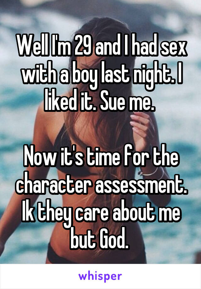 Well I'm 29 and I had sex with a boy last night. I liked it. Sue me. 

Now it's time for the character assessment. Ik they care about me but God. 