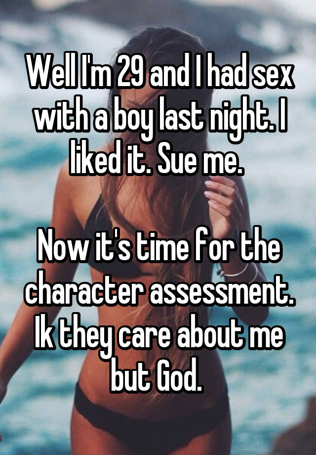 Well I'm 29 and I had sex with a boy last night. I liked it. Sue me. 

Now it's time for the character assessment. Ik they care about me but God. 