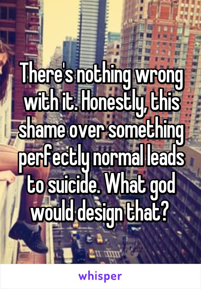 There's nothing wrong with it. Honestly, this shame over something perfectly normal leads to suicide. What god would design that? 