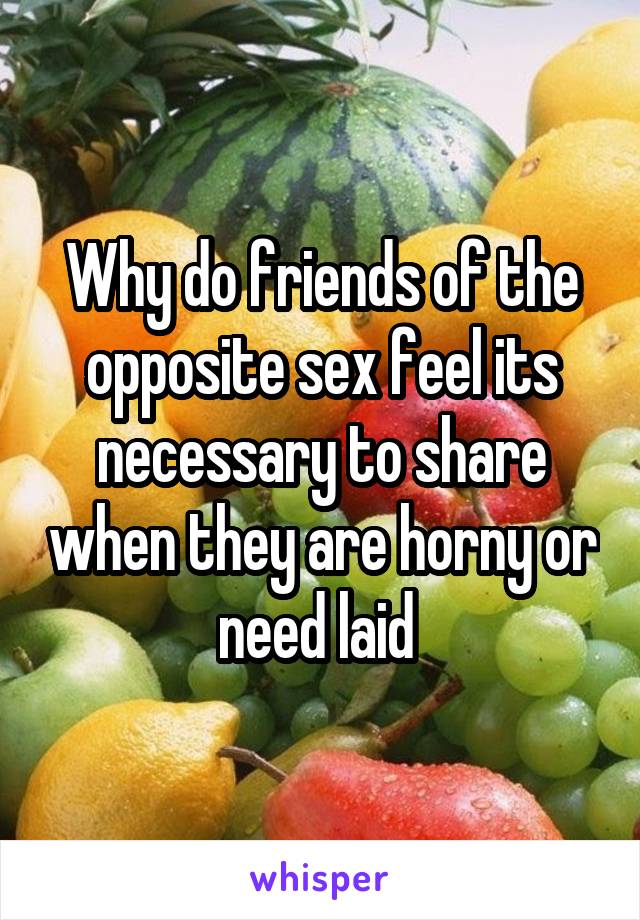 Why do friends of the opposite sex feel its necessary to share when they are horny or need laid 