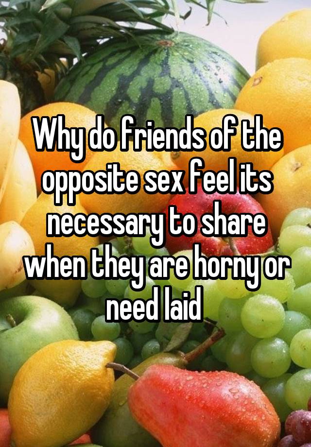 Why do friends of the opposite sex feel its necessary to share when they are horny or need laid 