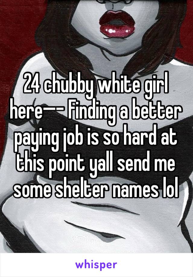 24 chubby white girl here—- Finding a better paying job is so hard at this point yall send me some shelter names lol 