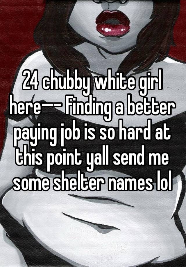 24 chubby white girl here—- Finding a better paying job is so hard at this point yall send me some shelter names lol 