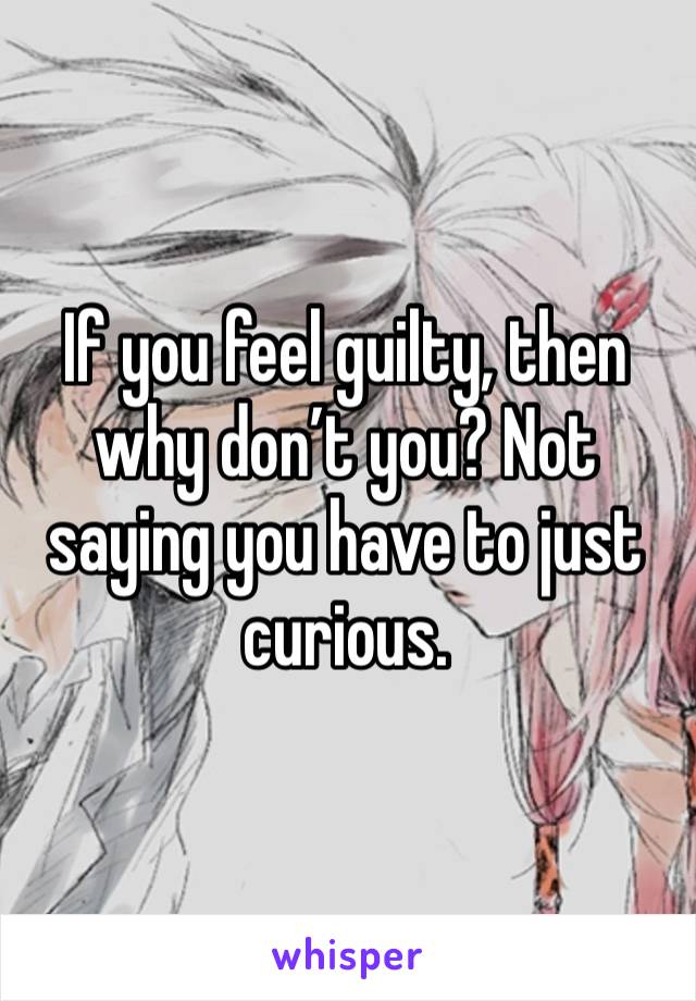 If you feel guilty, then why don’t you? Not saying you have to just curious.