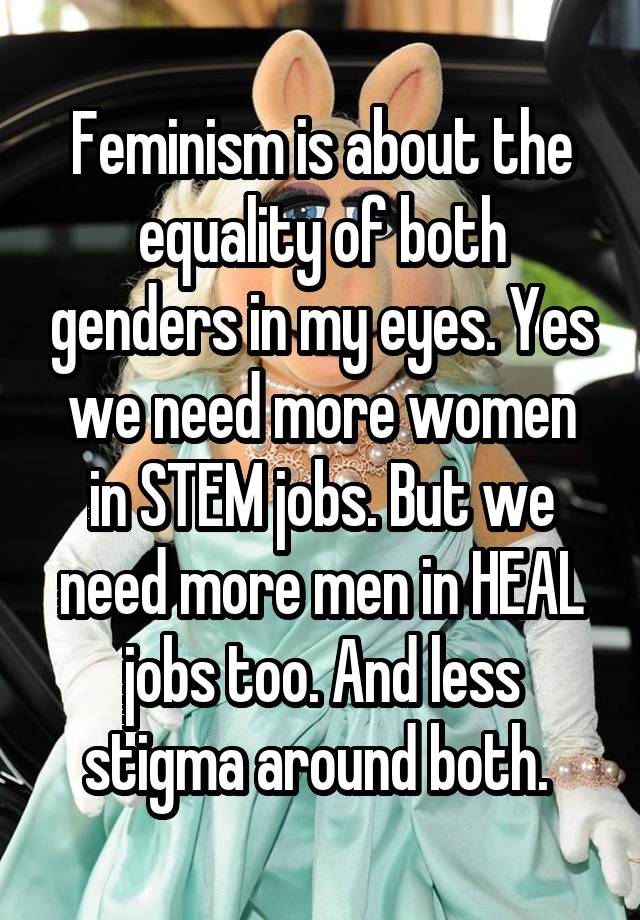 Feminism is about the equality of both genders in my eyes. Yes we need more women in STEM jobs. But we need more men in HEAL jobs too. And less stigma around both. 