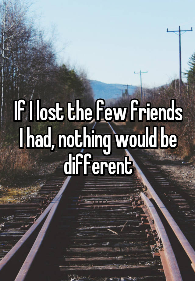 If I lost the few friends I had, nothing would be different