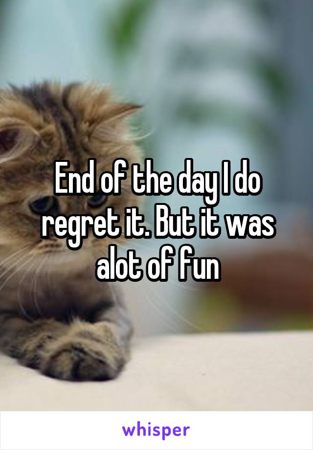 End of the day I do regret it. But it was alot of fun