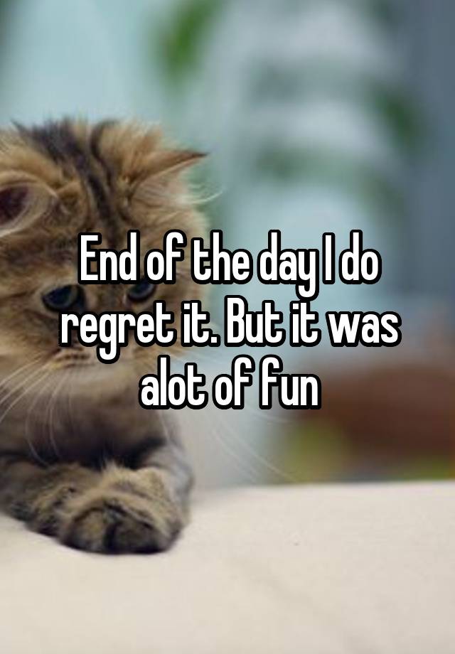 End of the day I do regret it. But it was alot of fun