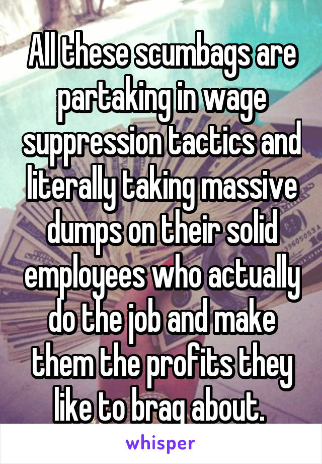 All these scumbags are partaking in wage suppression tactics and literally taking massive dumps on their solid employees who actually do the job and make them the profits they like to brag about. 