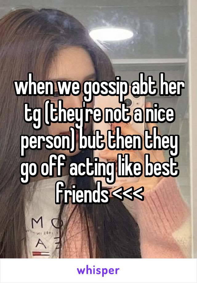 when we gossip abt her tg (they're not a nice person) but then they go off acting like best friends <<<