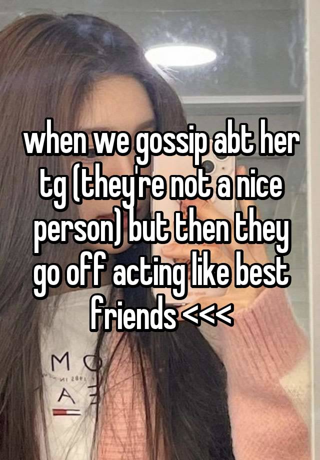 when we gossip abt her tg (they're not a nice person) but then they go off acting like best friends <<<