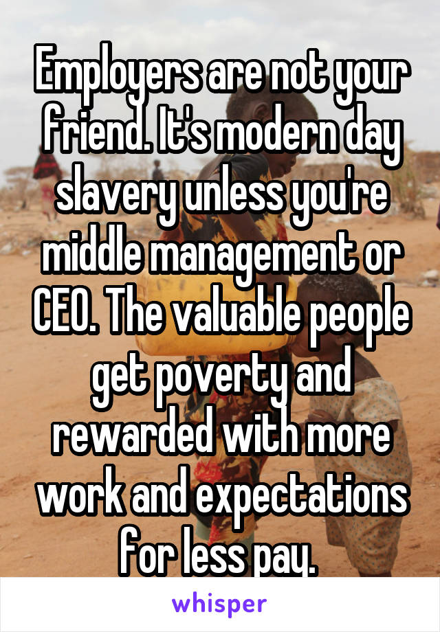 Employers are not your friend. It's modern day slavery unless you're middle management or CEO. The valuable people get poverty and rewarded with more work and expectations for less pay. 