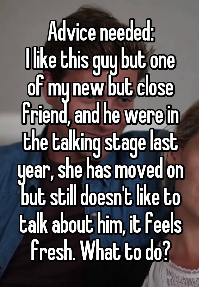 Advice needed:
I like this guy but one of my new but close friend, and he were in the talking stage last year, she has moved on but still doesn't like to talk about him, it feels fresh. What to do?