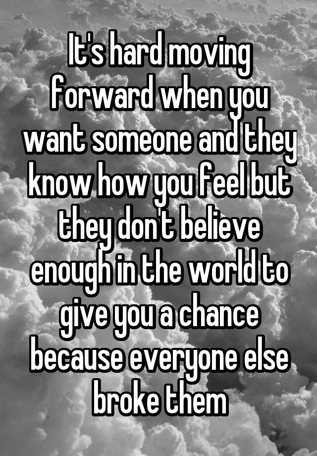 It's hard moving forward when you want someone and they know how you feel but they don't believe enough in the world to give you a chance because everyone else broke them