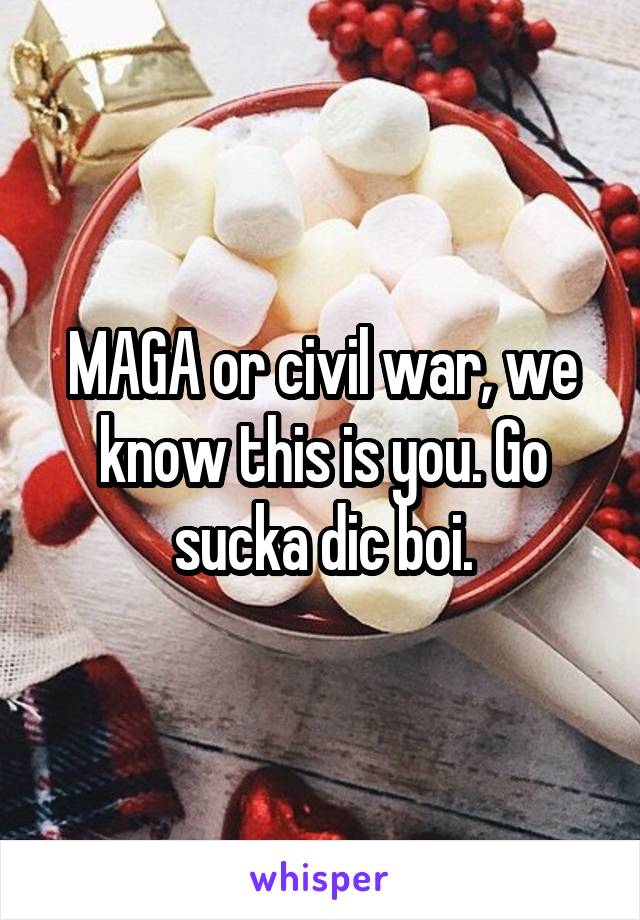 MAGA or civil war, we know this is you. Go sucka dic boi.