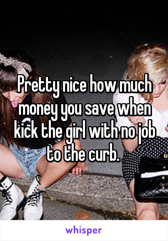 Pretty nice how much money you save when kick the girl with no job to the curb. 