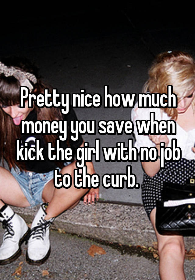 Pretty nice how much money you save when kick the girl with no job to the curb. 