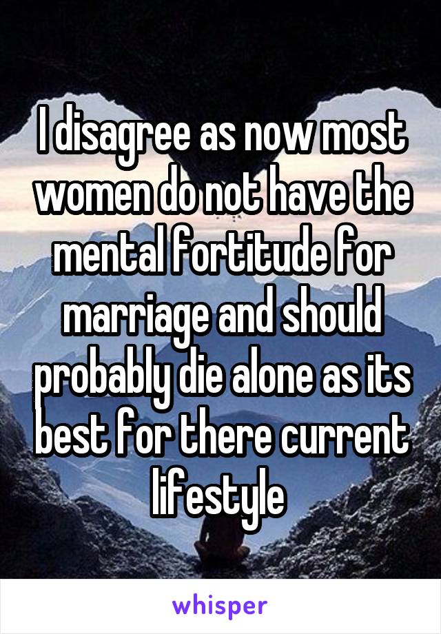 I disagree as now most women do not have the mental fortitude for marriage and should probably die alone as its best for there current lifestyle 