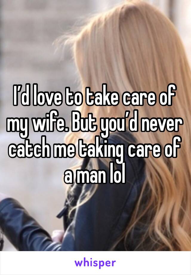 I’d love to take care of my wife. But you’d never catch me taking care of a man lol