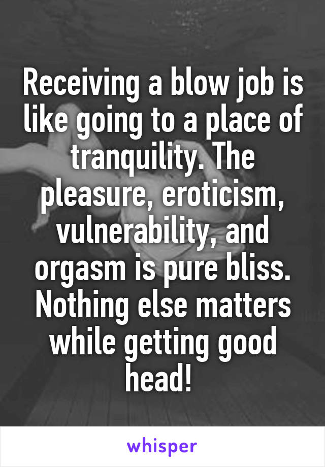 Receiving a blow job is like going to a place of tranquility. The pleasure, eroticism, vulnerability, and orgasm is pure bliss. Nothing else matters while getting good head! 