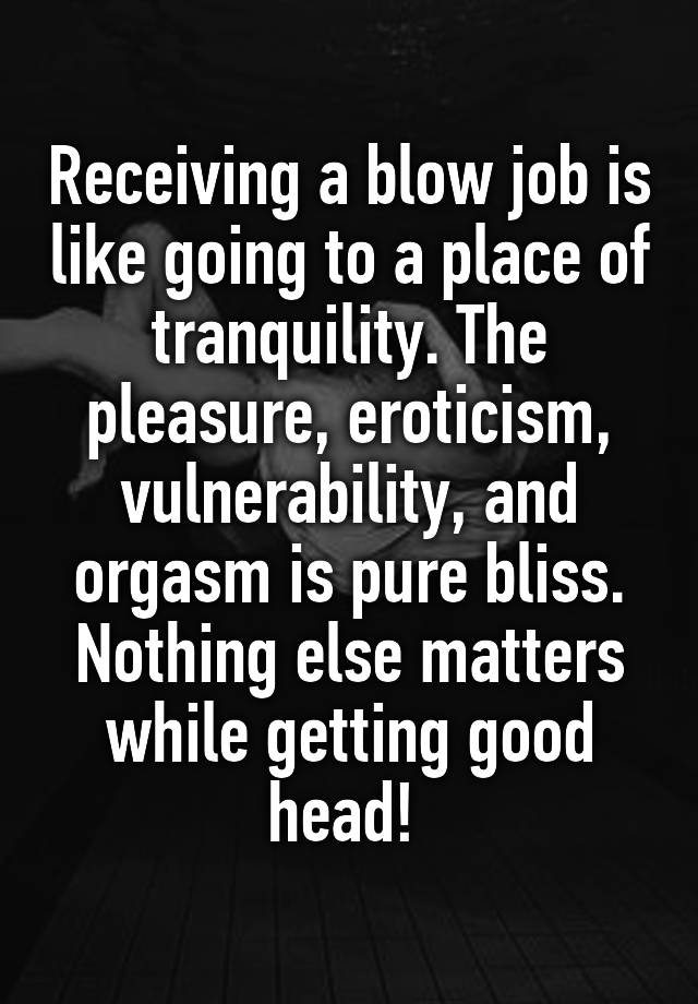 Receiving a blow job is like going to a place of tranquility. The pleasure, eroticism, vulnerability, and orgasm is pure bliss. Nothing else matters while getting good head! 