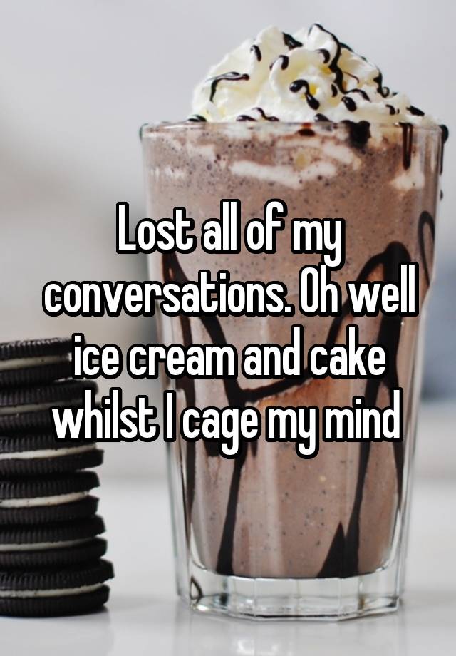 Lost all of my conversations. Oh well ice cream and cake whilst I cage my mind 