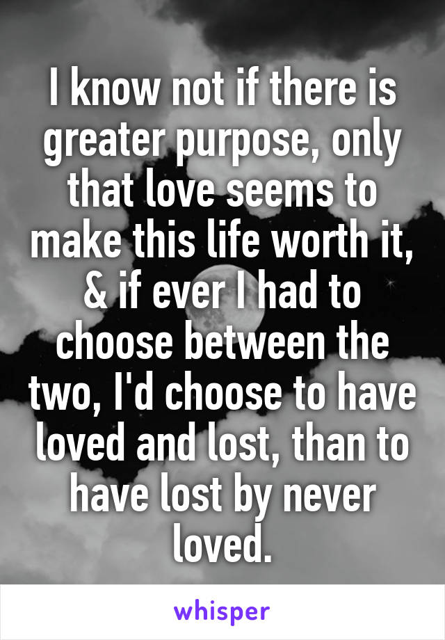 I know not if there is greater purpose, only that love seems to make this life worth it, & if ever I had to choose between the two, I'd choose to have loved and lost, than to have lost by never loved.
