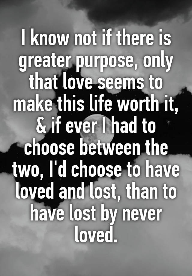 I know not if there is greater purpose, only that love seems to make this life worth it, & if ever I had to choose between the two, I'd choose to have loved and lost, than to have lost by never loved.