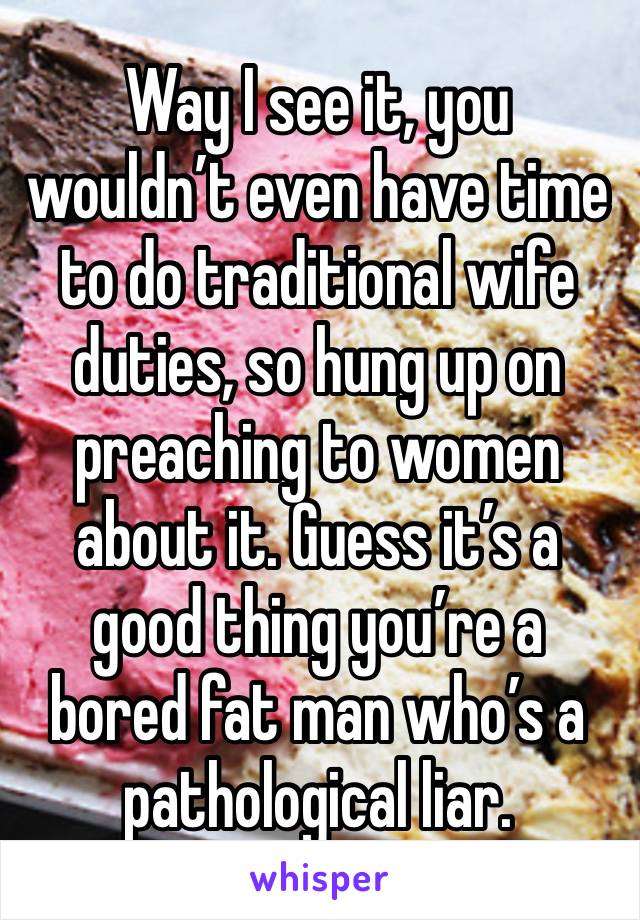 Way I see it, you wouldn’t even have time to do traditional wife duties, so hung up on preaching to women about it. Guess it’s a good thing you’re a bored fat man who’s a pathological liar.