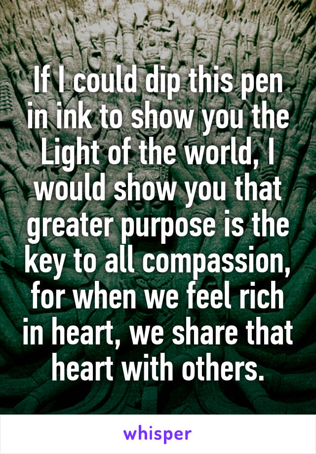 If I could dip this pen in ink to show you the Light of the world, I would show you that greater purpose is the key to all compassion, for when we feel rich in heart, we share that heart with others.