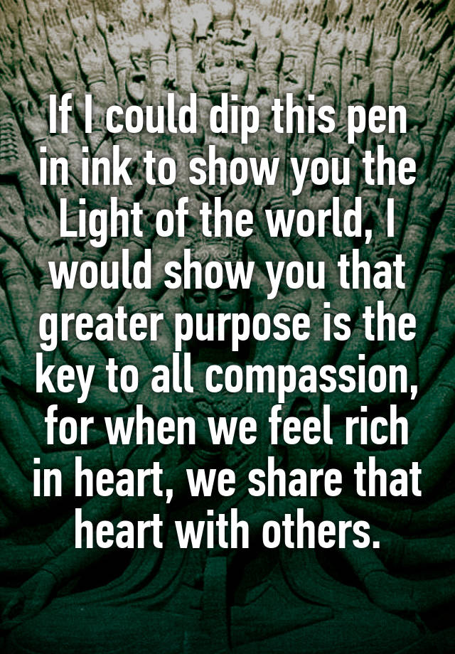 If I could dip this pen in ink to show you the Light of the world, I would show you that greater purpose is the key to all compassion, for when we feel rich in heart, we share that heart with others.