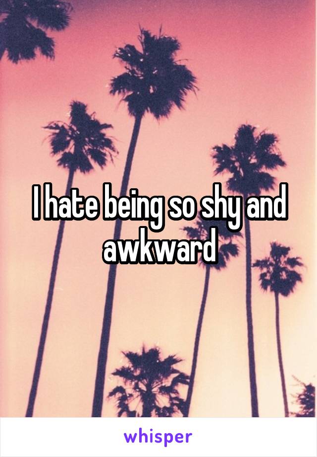 I hate being so shy and awkward