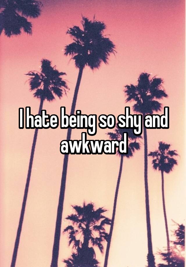 I hate being so shy and awkward