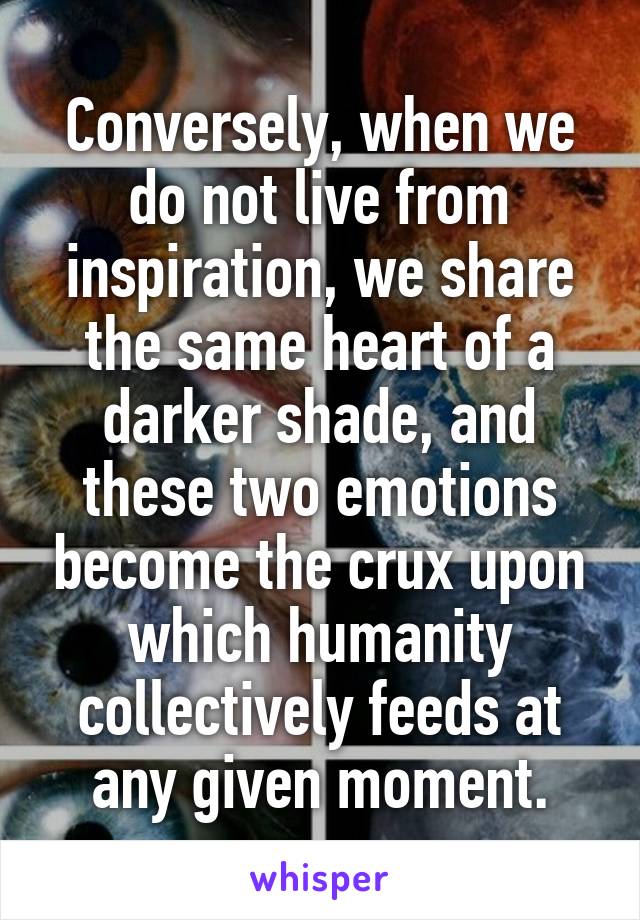 Conversely, when we do not live from inspiration, we share the same heart of a darker shade, and these two emotions become the crux upon which humanity collectively feeds at any given moment.