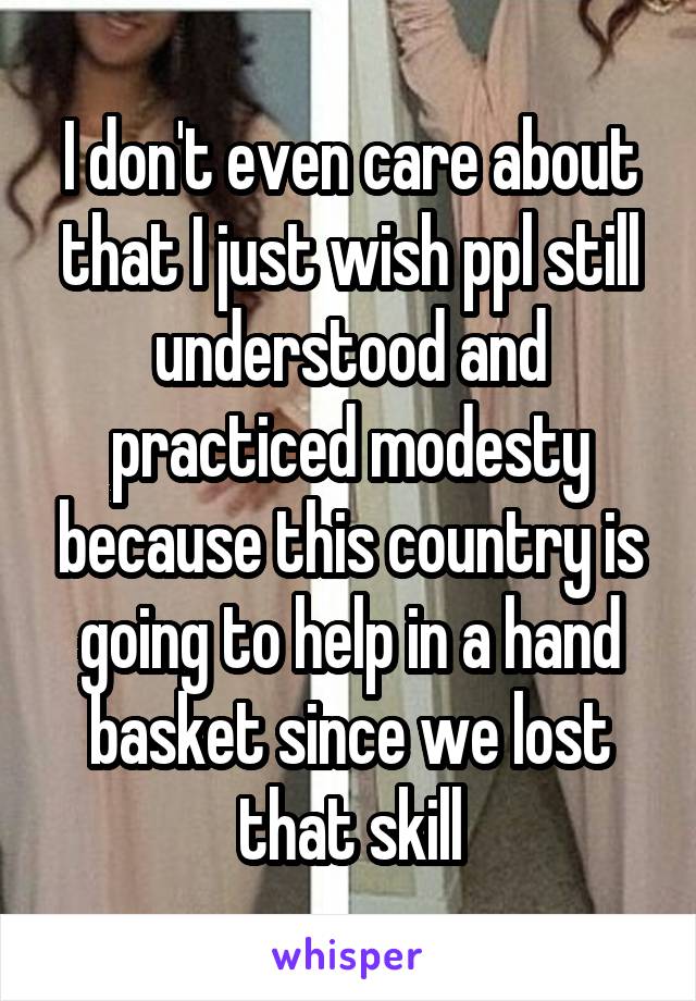 I don't even care about that I just wish ppl still understood and practiced modesty because this country is going to help in a hand basket since we lost that skill