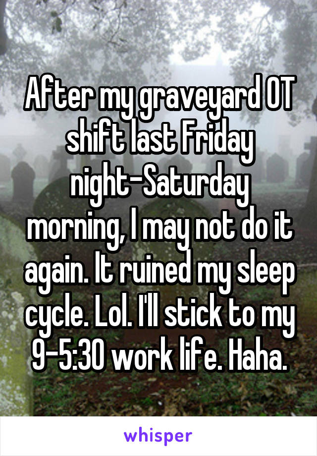 After my graveyard OT shift last Friday night-Saturday morning, I may not do it again. It ruined my sleep cycle. Lol. I'll stick to my 9-5:30 work life. Haha.