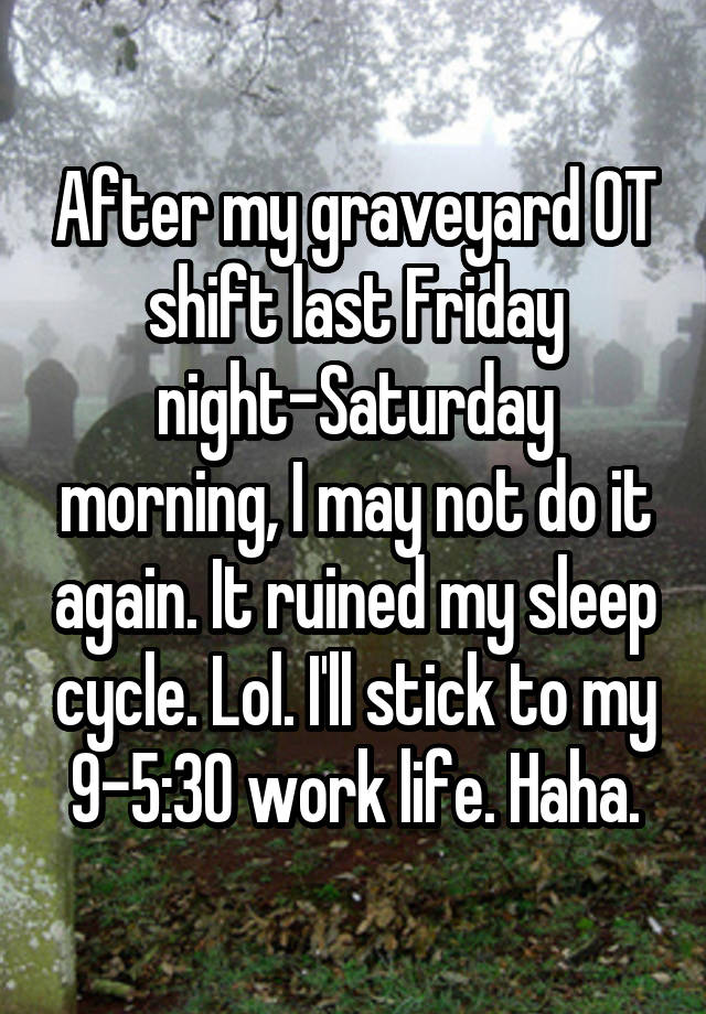 After my graveyard OT shift last Friday night-Saturday morning, I may not do it again. It ruined my sleep cycle. Lol. I'll stick to my 9-5:30 work life. Haha.