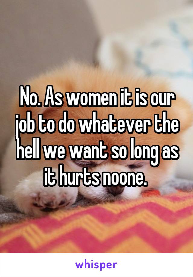 No. As women it is our job to do whatever the hell we want so long as it hurts noone. 