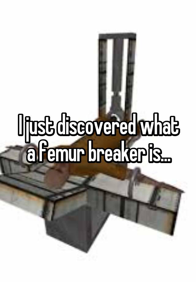 I just discovered what a femur breaker is...