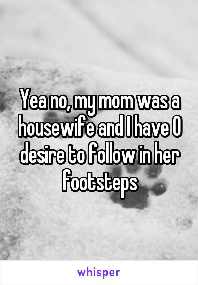 Yea no, my mom was a housewife and I have 0 desire to follow in her footsteps