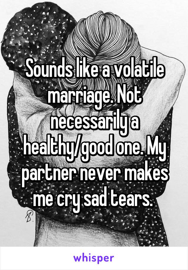 Sounds like a volatile marriage. Not necessarily a healthy/good one. My partner never makes me cry sad tears. 