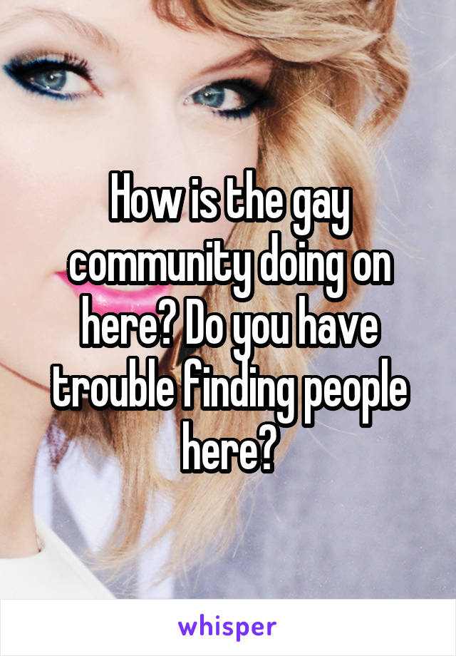 How is the gay community doing on here? Do you have trouble finding people here?