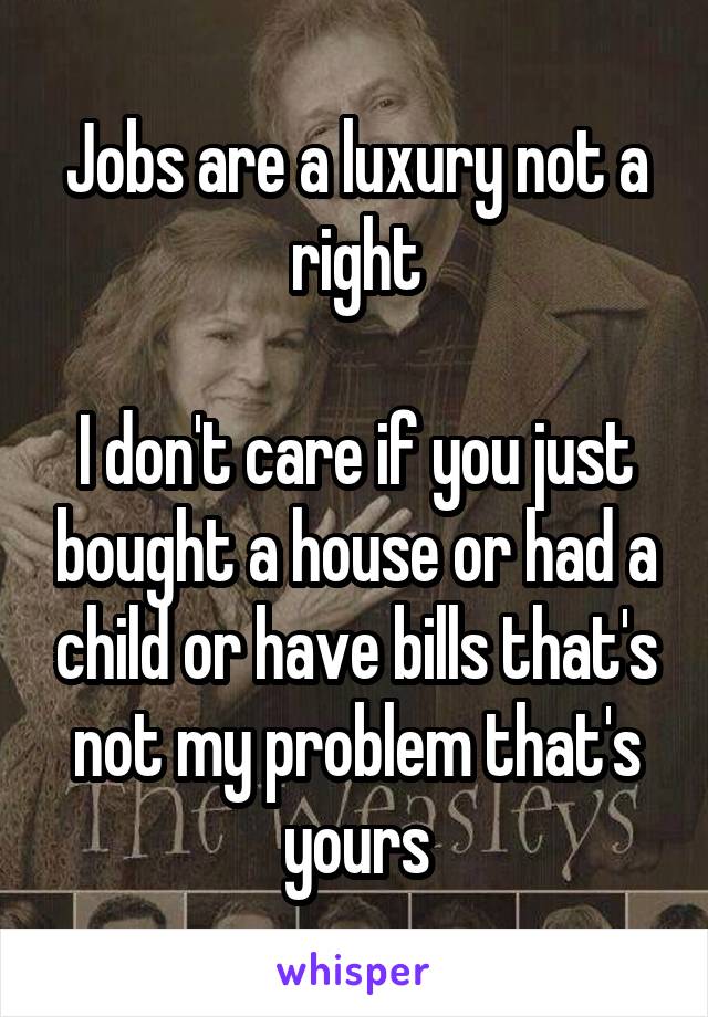 Jobs are a luxury not a right

I don't care if you just bought a house or had a child or have bills that's not my problem that's yours