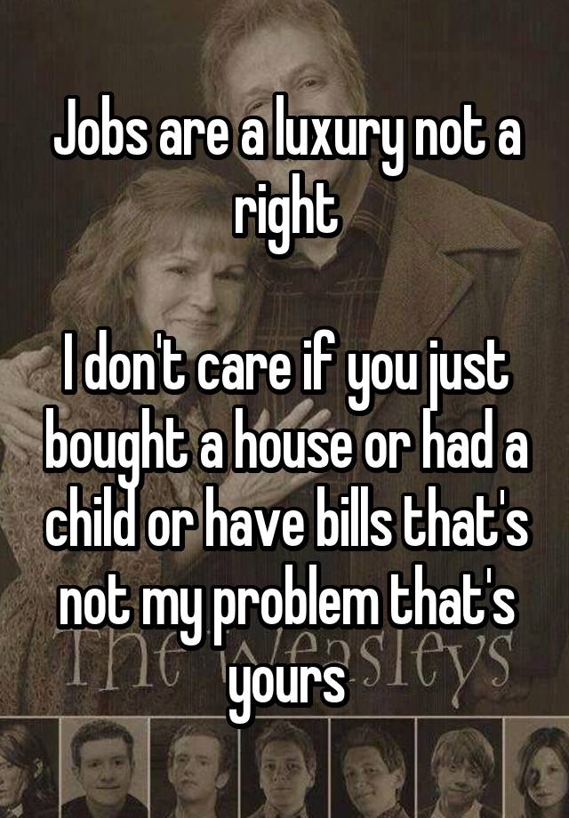 Jobs are a luxury not a right

I don't care if you just bought a house or had a child or have bills that's not my problem that's yours